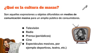 ¿Qué es la cultura de masas?
Son aquellas expresiones u objetos difundidos en medios de
comunicación masiva para un amplio público de consumidores.
● Televisión
● Radio
● Prensa (periódicos)
● Cine
● Espectáculos masivos, por
ejemplo deportivos, teatro, etc.)
 
