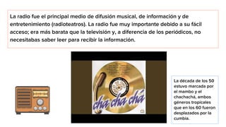 La radio fue el principal medio de difusión musical, de información y de
entretenimiento (radioteatros). La radio fue muy importante debido a su fácil
acceso; era más barata que la televisión y, a diferencia de los periódicos, no
necesitabas saber leer para recibir la información.
La década de los 50
estuvo marcada por
el mambo y el
chachachá, ambos
géneros tropicales
que en los 60 fueron
desplazados por la
cumbia.
 