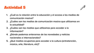 Actividad 5
1. ¿Cuál es la relación entre la educación y el acceso a los medios de
comunicación masiva?
2. ¿Cuáles son los medios de comunicación masiva que utilizamos en
la actualidad?
3. ¿Cuáles son los medios que utilizamos para acceder a la
información?
4. ¿Dónde podemos enterarnos de las novedades y noticias
nacionales e internacionales?
5. ¿Qué medios ocupamos para acceder a la cultura (entretención,
música, arte, literatura, etc)?
 