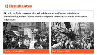 1) Estudiantes
No sólo en Chile, sino que alrededor del mundo, los jóvenes estudiantes
universitarios, comenzaban a movilizarse por la democratización de los espacios
educativos.
Santiago, Chile (1968) París, Francia (1968)
 
