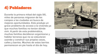 4) Pobladores
Durante la primera mitad del siglo XX,
miles de personas migraron de los
campos a las ciudades en busca de
mejores oportunidades. Esto produjo un
grave problema de acceso a la vivienda ya
que muchas familias no tenían dónde
vivir. A partir de esta problemática,
muchas familias decidieron organizarse y
habitar terrenos que no se estuvieran
usando y construir sus propias casas,
calles y barrios. Muchos de estos barrios
permanecen en pie hasta el día de hoy.
 