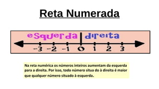 Reta Numerada
Na reta numérica os números inteiros aumentam da esquerda
para a direita. Por isso, todo número situa do à direita é maior
que qualquer número situado à esquerda.
 