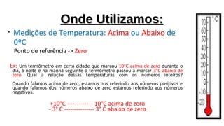 Onde Utilizamos:Onde Utilizamos:
• Medições de Temperatura: Acima ou Abaixo de
0ºC
Ponto de referência -> Zero
Ex: Um termômetro em certa cidade que marcou 10°C acima de zero durante o
dia, à noite e na manhã seguinte o termômetro passou a marcar 3°C abaixo de
zero. Qual a relação dessas temperaturas com os números inteiros?
Quando falamos acima de zero, estamos nos referindo aos números positivos e
quando falamos dos números abaixo de zero estamos referindo aos números
negativos.
+10°C ------------- 10°C acima de zero
- 3° C --------------- 3° C abaixo de zero
 