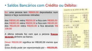 • Saldos Bancários com Crédito ou Débito:
Ex: uma pessoa tem R$500,00 depositados num
banco e faça sucessivas retiradas:
dos R$500,00 retira R$200,00 e fica com R$300,00
dos R$300,00 retira R$200,00 e fica com R$100,00
dos R$100,00 retira R$200,00 e fica devendo R$
100,00
A última retirada fez com que a pessoa ficasseficasse
devendodevendo dinheiro ao banco.
Dever R$100,00 significa ter R$100,00 menos que
zero.
Essa dívida pode ser representada por – R$100,00.
 