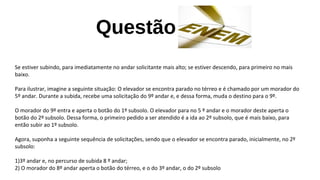 Questão
Se estiver subindo, para imediatamente no andar solicitante mais alto; se estiver descendo, para primeiro no mais
baixo.
Para ilustrar, imagine a seguinte situação: O elevador se encontra parado no térreo e é chamado por um morador do
5º andar. Durante a subida, recebe uma solicitação do 9º andar e, e dessa forma, muda o destino para o 9º.
O morador do 9º entra e aperta o botão do 1º subsolo. O elevador para no 5 º andar e o morador deste aperta o
botão do 2º subsolo. Dessa forma, o primeiro pedido a ser atendido é a ida ao 2º subsolo, que é mais baixo, para
então subir ao 1º subsolo.
Agora, suponha a seguinte sequência de solicitações, sendo que o elevador se encontra parado, inicialmente, no 2º
subsolo:
1)3º andar e, no percurso de subida 8 º andar;
2) O morador do 8º andar aperta o botão do térreo, e o do 3º andar, o do 2º subsolo
 