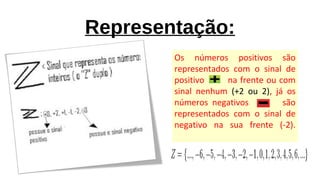 Representação:
Os números positivos são
representados com o sinal de
positivo na frente ou com
sinal nenhum (+2 ou 2), já os
números negativos são
representados com o sinal de
negativo na sua frente (-2).
 