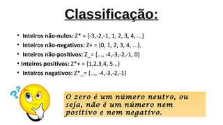 Classificação:
• Inteiros não-nulos: Z* = {-3,-2,-1, 1, 2, 3, 4, ...}
• Inteiros não-negativos: Z+ = {0, 1, 2, 3, 4, ...}.
• Inteiros não-positivos: Z_= {..., -4,-3,-2,-1, 0}
• Inteiros positivos: Z*+ = {1,2,3,4, 5...}
• Inteiros negativos: Z*_= {..., -4,-3,-2,-1}
O zero é um número neutro, ou
seja, não é um número nem
positivo e nem negativo.
 
