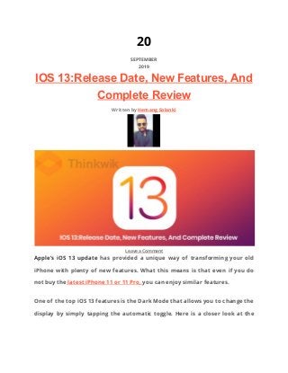20 
SEPTEMBER 
2019 
IOS 13:Release Date, New Features, And
Complete Review
Written by ​Hemang Solanki 
 
 
​Leave a Comment  
Apple’s iOS 13 update has provided a unique way of transforming your old                         
iPhone with plenty of new features. What this means is that even if you do                             
not buy the​ latest iPhone 11 or 11 Pro, ​you can enjoy similar features. 
One of the top iOS 13 features is the Dark Mode that allows you to change the                                 
display by simply tapping the automatic toggle. Here is a closer look at the                           
 