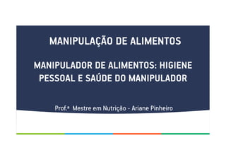 MANIPULAÇÃO DE ALIMENTOS
MANIPULADOR DE ALIMENTOS: HIGIENE
PESSOAL E SAÚDE DO MANIPULADOR
Prof.ª Mestre em Nutrição - Ariane Pinheiro
 