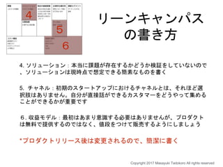 リーンキャンパス
の書き方
4. ソリューション：本当に課題が存在するかどうか検証をしていないので
、ソリューションは現時点で想定できる簡素なものを書く
5. チャネル：初期のスタートアップにおけるチャネルとは、それほど選
択肢はありません。自分が直接話ができるカスタマーをどうやって集める
ことができるかが重要です
６. 収益モデル：最初はあまり意識する必要はありませんが、プロダクト
は無料で提供するのではなく、値段をつけて販売するようにしましょう
*プロダクトリリース後は変更されるので、簡潔に書く
４
５
６
Copyright 2017 Masayuki Tadokoro All rights reserved
 