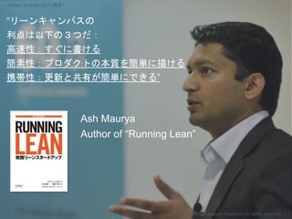 “リーンキャンパスの
利点は以下の３つだ：
高速性：すぐに書ける
簡素性：プロダクトの本質を簡単に描ける
携帯性：更新と共有が簡単にできる”
Ash Maurya
Author of “Running Lean”
Copyright 2017 Masayuki Tadokoro All rights reserved
Startup Science 2017 (前半）
 