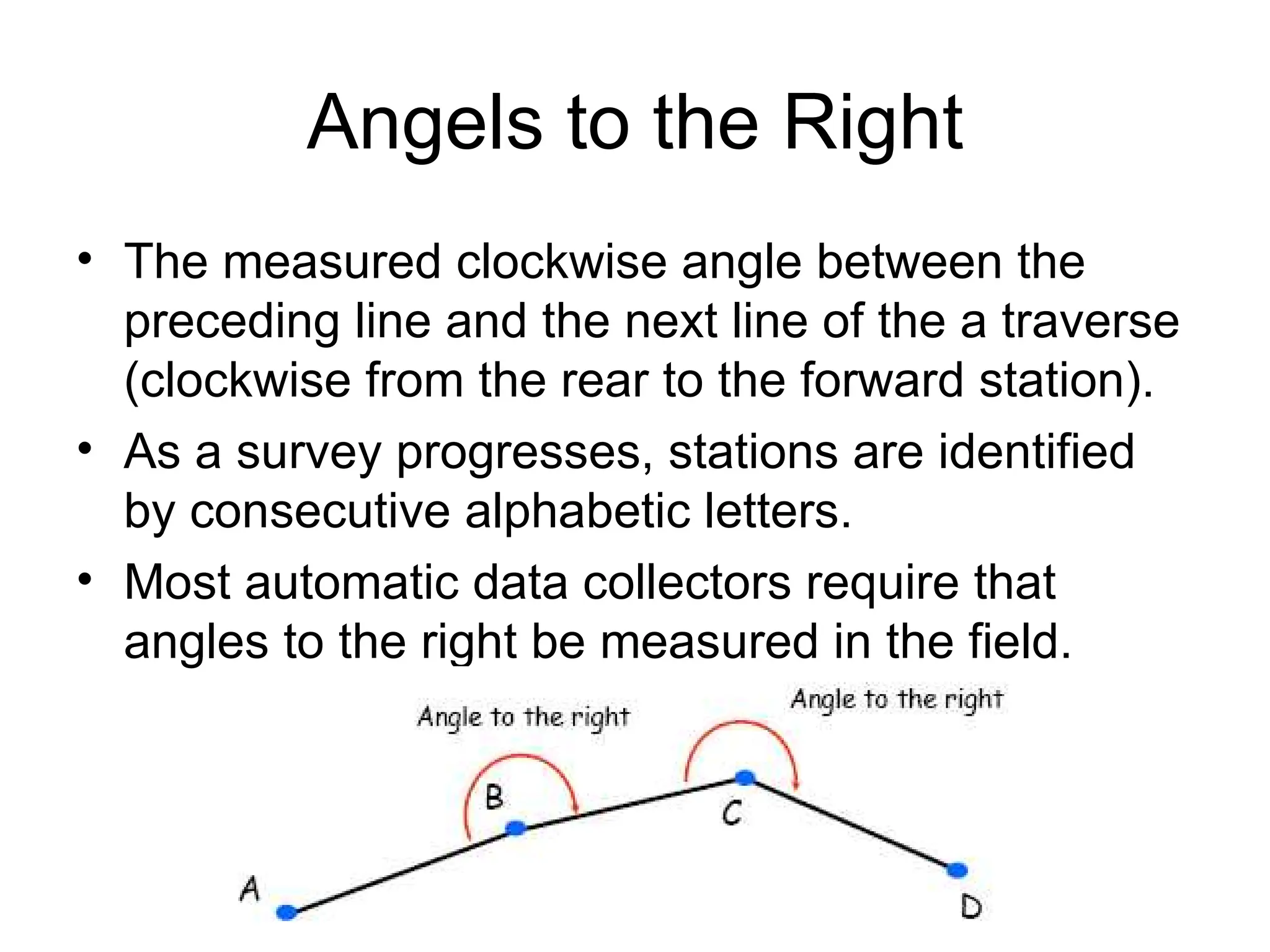 Angels to the Right
• The measured clockwise angle between the
preceding line and the next line of the a traverse
(clockwise from the rear to the forward station).
• As a survey progresses, stations are identified
by consecutive alphabetic letters.
• Most automatic data collectors require that
angles to the right be measured in the field.
 