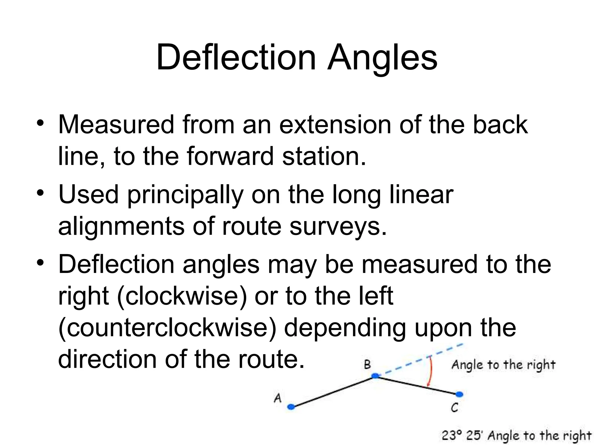 Deflection Angles
• Measured from an extension of the back
line, to the forward station.
• Used principally on the long linear
alignments of route surveys.
• Deflection angles may be measured to the
right (clockwise) or to the left
(counterclockwise) depending upon the
direction of the route.
 