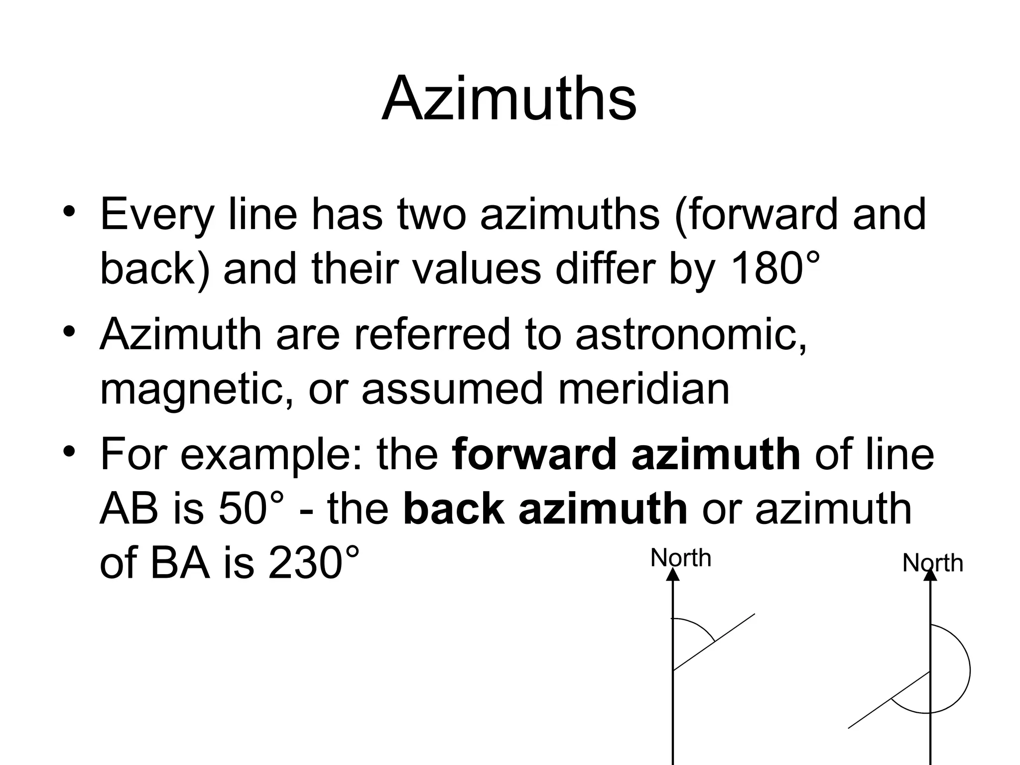 Azimuths
• Every line has two azimuths (forward and
back) and their values differ by 180°
• Azimuth are referred to astronomic,
magnetic, or assumed meridian
• For example: the forward azimuth of line
AB is 50° - the back azimuth or azimuth
of BA is 230° North North
 