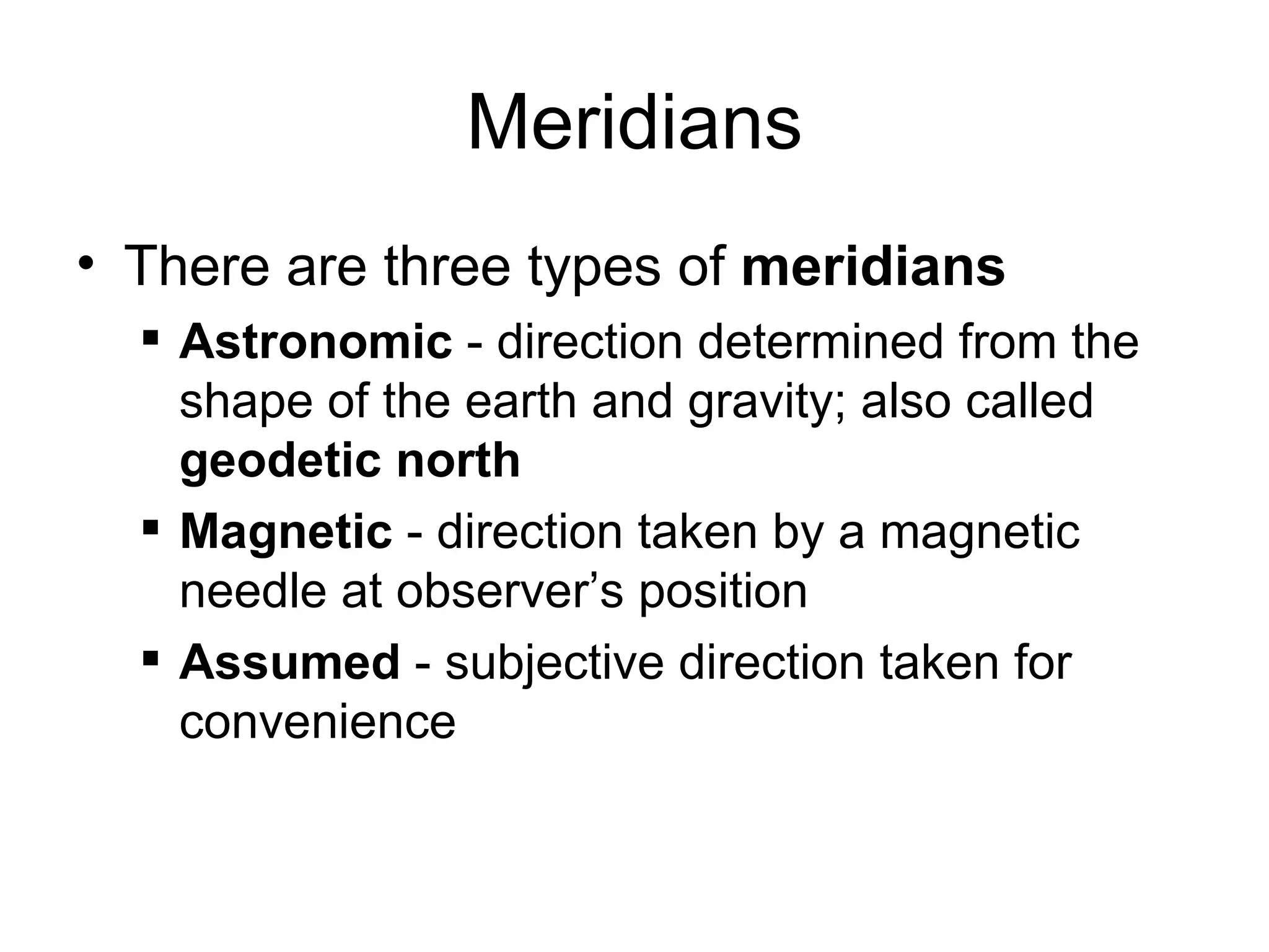 Meridians
• There are three types of meridians
 Astronomic - direction determined from the
shape of the earth and gravity; also called
geodetic north
 Magnetic - direction taken by a magnetic
needle at observer’s position
 Assumed - subjective direction taken for
convenience
 