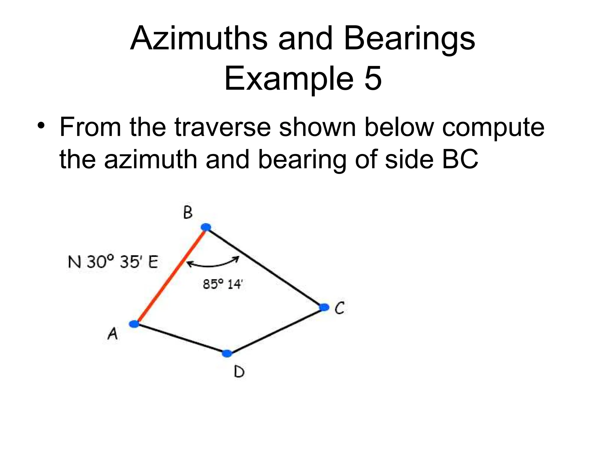 Azimuths and Bearings
Example 5
• From the traverse shown below compute
the azimuth and bearing of side BC
 