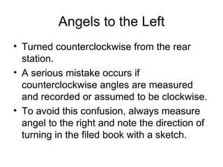Angels to the Left
• Turned counterclockwise from the rear
station.
• A serious mistake occurs if
counterclockwise angles are measured
and recorded or assumed to be clockwise.
• To avoid this confusion, always measure
angel to the right and note the direction of
turning in the filed book with a sketch.
 