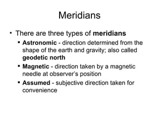 Meridians
• There are three types of meridians
 Astronomic - direction determined from the
shape of the earth and gravity; also called
geodetic north
 Magnetic - direction taken by a magnetic
needle at observer’s position
 Assumed - subjective direction taken for
convenience
 