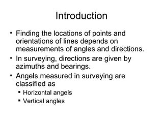 Introduction
• Finding the locations of points and
orientations of lines depends on
measurements of angles and directions.
• In surveying, directions are given by
azimuths and bearings.
• Angels measured in surveying are
classified as
 Horizontal angels
 Vertical angles
 
