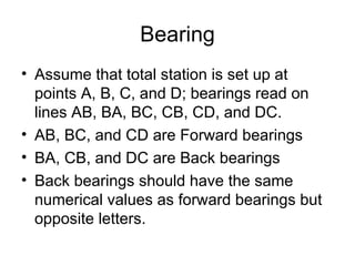 Bearing
• Assume that total station is set up at
points A, B, C, and D; bearings read on
lines AB, BA, BC, CB, CD, and DC.
• AB, BC, and CD are Forward bearings
• BA, CB, and DC are Back bearings
• Back bearings should have the same
numerical values as forward bearings but
opposite letters.
 