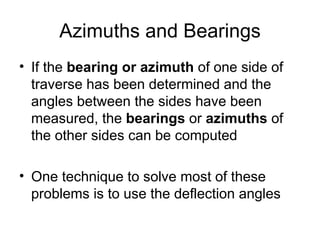 Azimuths and Bearings
• If the bearing or azimuth of one side of
traverse has been determined and the
angles between the sides have been
measured, the bearings or azimuths of
the other sides can be computed
• One technique to solve most of these
problems is to use the deflection angles
 