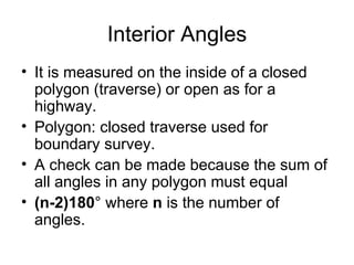 Interior Angles
• It is measured on the inside of a closed
polygon (traverse) or open as for a
highway.
• Polygon: closed traverse used for
boundary survey.
• A check can be made because the sum of
all angles in any polygon must equal
• (n-2)180° where n is the number of
angles.
 