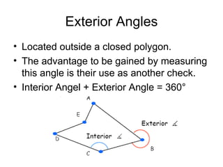 Exterior Angles
• Located outside a closed polygon.
• The advantage to be gained by measuring
this angle is their use as another check.
• Interior Angel + Exterior Angle = 360°
 