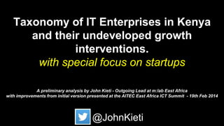 Taxonomy of IT Enterprises in Kenya
and their undeveloped growth
interventions.
with special focus on startups
A preliminary analysis by John Kieti - Outgoing Lead at m:lab East Africa
with improvements from initial version presented at the AITEC East Africa ICT Summit - 19th Feb 2014
@JohnKieti
 