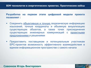 ВІМ технологии в энергетических проектах. Практические кейсы
Савенков Игорь Викторович
Разработка на первом этапе цифровой модели проекта
позволяет :
 Соединить объективную и точную геодезическую информацию
изысканий, точные координаты и объемную визуализацию
существующих объектов, а также точек присоединения
существующих инженерных коммуникаций с проектными
предложениями и решениями
 Предоставить поставщикам и потенциальным участникам
ЕРС-проектов возможность эффективного взаимодействия в
едином информационном пространстве с самого начала
 