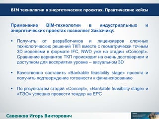 ВІМ технологии в энергетических проектах. Практические кейсы
Савенков Игорь Викторович
Применение BIM-технологии в индустриальных и
энергетических проектах позволяет Заказчику:
 Получить от разработчиков и лицензиаров сложных
технологических решений ТКП вместе с геометрически точным
3D моделями в формате IFC, NWD уже на стадии «Concept».
Сравнение вариантов ТКП происходит на очень достоверном и
доступном для восприятия уровне – визуальном 3D
 Качественно составить «Bankable feasibility stage» проекта и
получить подтверждение готовности к финансированию
 По результатам стадий «Concept», «Bankable feasibility stage» и
«ТЭО» успешно провести тендер на ЕРС
 