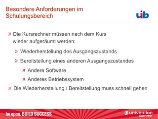 Besondere Anforderungen im
Schulungsbereich
Die Kursrechner müssen nach dem Kurs
wieder aufgeräumt werden:
Wiederherstellung des Ausgangszustands
Bereitstellung eines anderen Ausgangszustandes
Andere Software
Anderes Betriebssystem
Die Wiederherstellung / Bereitstellung muss schnell gehen
 