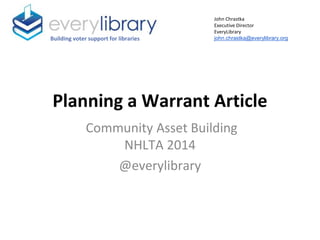 Planning a Warrant Article
Community Asset Building
NHLTA 2014
@everylibrary
Building voter support for libraries
John Chrastka
Executive Director
EveryLibrary
john.chrastka@everylibrary.org
 