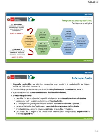 5/10/2018
11
10/05/2018 21
PERÚ LIMPIO
PERÚ NATURAL
www.minam.gob.pe
Programas presupuestales
Gestión por resultados
PPR 144
Conservación y
uso sostenible de
ecosistemas para
la provisión de
servicios
ecosistémicos
PPR 136
Prevención y
Recuperación
Ambiental
PPR 130
Competitividad y
aprovechamiento
sostenible de los
recursos forestales
y de fauna
silvestre
PPR 089
Reducción de la
degradación de
los suelos
agrarios PPR 068
Reducción de
Vulnerabilidad y
Atención de
Emergencias por
Desastres
PPR 083
Programa
Nacional de
Saneamiento
Rural PPR 136
Aprovechamiento
de los recursos
hídricos para uso
agrario
P1: Hectáreas de
ecosistemas conservados
para asegurar la provisión
sostenible de servicios
ecosistémicos
Al 2021: 12 950 000 ha
P2: Hectáreas de
ecosistemas recuperadas
para mejorar la provisión
de servicios ecosistémicos
Al 2021: 80 500 ha
10/05/2018 22
PERÚ LIMPIO
PERÚ NATURAL
www.minam.gob.pe
Reflexiones finales
• Desarrollo sostenible, un objetivo compartido que requiere la participación de todos:
multiactor, multinivel, multisector
• Conservación y aprovechamiento sostenible: complementarios y se necesitan entre sí.
• Nuestra razón de ser es mejorar la calidad de vida del ciudadano.
• Aliados indispensables:
• La población, especialmente los pueblos indígenas, y sus conocimientos tradicionales.
• La sociedad civil y su acompañamiento en la articulación.
• El sector privado y la implementación a través de la movilización de capitales.
• Las autoridades locales/regionales y su conocimiento y gestión del territorio.
• Investigadores y academia y su generación de evidencia y evaluación.
• Los paises de la region y la cooperacion internacional compartiendo experiencias y
lecciones aprendidas
 