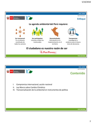 5/10/2018
2
10/05/2018 3
PERÚ LIMPIO
PERÚ NATURAL
www.minam.gob.pe
Enfoque
La agenda ambiental del Perú requiere:
Ser participativa:
Inclusiva a todos los
involucrados
Ser transversal:
Es un esfuerzo
coordinado de
todos los sectores
Descentralizada:
Articulación en la
implementación en el
territorio
Transparente:
Investigación y
evidencia para la buena
toma de decisiones
El ciudadano es nuestra razón de ser
10/05/2018 4
PERÚ LIMPIO
PERÚ NATURAL
www.minam.gob.pe
Contenido
I. Compromiso internacional, acción nacional
II. Ley Marco sobre Cambio Climático
III. Transversalización de lo ambiental en instrumentos de política
 