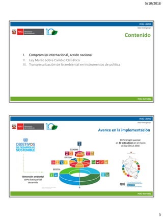 5/10/2018
3
10/05/2018 5
PERÚ LIMPIO
PERÚ NATURAL
www.minam.gob.pe
Contenido
I. Compromiso internacional, acción nacional
II. Ley Marco sobre Cambio Climático
III. Transversalización de lo ambiental en instrumentos de política
10/05/2018 6
PERÚ LIMPIO
PERÚ NATURAL
www.minam.gob.pe
Avance en la implementación
Dimensión ambiental
como base para el
desarrollo
El Perú logró avanzar
en 30 indicadores en el marco
de los ODS al 2030
 