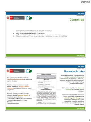 5/10/2018
6
10/05/2018 11
PERÚ LIMPIO
PERÚ NATURAL
www.minam.gob.pe
Contenido
I. Compromiso internacional, accion nacional
II. Ley Marco sobre Cambio Climático
III. Transversalización de lo ambiental en instrumentos de política
10/05/2018 12
PERÚ LIMPIO
PERÚ NATURAL
www.minam.gob.pe
Elementos de la Ley
La Ley tiene como objetivo cumplir los
compromisos internacionales en materia de
cambio climático.
Establece el mandato de incorporar el
cambio climático en la planificación del
desarrollo nacional en los diferentes niveles
de gobierno.
Fortalece la Institucionalidad en cambio
climático: MINAM, autoridad nacional en
materia de cambio climático.
-Comisión de Alto Nivel de Cambio Climático.
-Comisión Nacional sobre el Cambio
Climático.
-Actores no estatales.
Permitirá el monitoreo y cumplimiento de
las Contribuciones Nacionalmente
Determinadas de adaptación y mitigación,
así como, de monitoreo de financiamiento,
fortalecimiento de capacidades y
transferencia tecnológica.
Promueve el respaldo de la ciencia y la
tecnología en materia de cambio
climático.
Aumenta la sostenibilidad de la inversión
pública mediante la incorporación del
análisis de la gestión de riesgo en un
contexto de cambio climático y de la
reducción de emisiones de GEI en la
formulación y ejecución de proyectos de
inversión pública.
 
