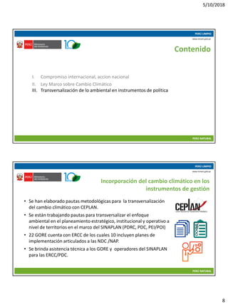 5/10/2018
8
10/05/2018 15
PERÚ LIMPIO
PERÚ NATURAL
www.minam.gob.pe
Contenido
I. Compromiso internacional, accion nacional
II. Ley Marco sobre Cambio Climático
III. Transversalización de lo ambiental en instrumentos de política
10/05/2018 16
PERÚ LIMPIO
PERÚ NATURAL
www.minam.gob.pe
Incorporación del cambio climático en los
instrumentos de gestión
• Se han elaborado pautas metodológicas para la transversalización
del cambio climático con CEPLAN.
• Se están trabajando pautas para transversalizar el enfoque
ambiental en el planeamiento estratégico, institucional y operativo a
nivel de territorios en el marco del SINAPLAN (PDRC, PDC, PEI/POI)
• 22 GORE cuenta con ERCC de los cuales 10 incluyen planes de
implementación articulados a las NDC /NAP.
• Se brinda asistencia técnica a los GORE y operadores del SINAPLAN
para las ERCC/PDC.
 