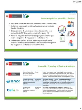 5/10/2018
9
10/05/2018 17
PERÚ LIMPIO
PERÚ NATURAL
www.minam.gob.pe
• Incorporación de la Adaptación al Cambio Climático en los EIA-d.
• Invierte.pe incorpora la gestión del riesgo en un contexto de
Cambio Climático.
• Establecimiento de una tasa de descuento específica en la
evaluación de PIP de servicios ambientales igual a 4%.
• Pauta en Proyectos de Inversión de agua y saneamiento que
incorporan gestión de riesgos en un contexto de CC.
• Lineamientos y fichas técnicas estándar para Proyectos de
Inversión en Recuperación de Ecosistemas incorporan la gestión
del riesgo en un contexto de Cambio Climático.
Inversión pública y cambio climático
10/05/2018 18
PERÚ LIMPIO
PERÚ NATURAL
www.minam.gob.pe
Inversión Privada y el Sector Ambiente
Sistema Nacional de
Evaluación de Impacto
Ambiental (SEIA)
Rector El SEIA es un sistema único y coordinado de identificación,
prevención, supervisión y corrección anticipada de los impactos
ambientales negativos causados por proyectos de inversión o
políticas, planes y programas de nivel nacional, regional y local.
Servicio Nacional de
Certificación para las
Inversiones Sostenibles
(SENACE)
Organismo
adscrito
Se encarga de revisar y aprobar los Estudios de Impacto
Ambiental detallados (EIA-d) de mayor envergadura de
proyectos de inversión y alcanzar una coordinación efectiva en
materia de evaluación de impacto ambiental con actores
priorizados.
Organismo de
Evaluación y
Fiscalización Ambiental
(OEFA)
Organismo
adscrito
Se encarga de la fiscalización ambiental y de asegurar el
adecuado equilibrio entre la inversión privada en actividades
económicas y la protección ambiental. El OEFA es, además, el
Rector del Sistema Nacional de Evaluación y Fiscalización
Ambiental (Sinefa).
 
