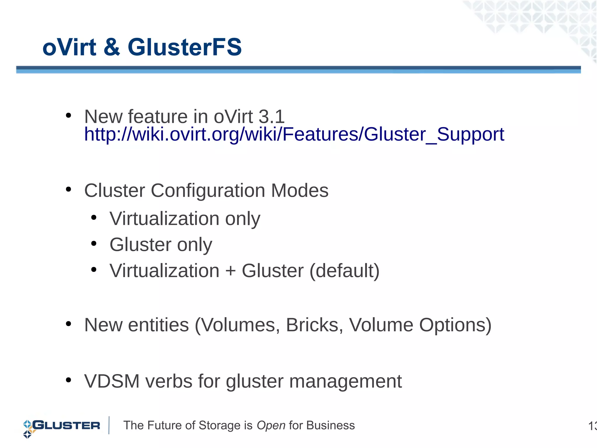The Future of Storage is Open for Business 13
oVirt & GlusterFS
●
New feature in oVirt 3.1
http://wiki.ovirt.org/wiki/Features/Gluster_Support
●
Cluster Configuration Modes
●
Virtualization only
●
Gluster only
●
Virtualization + Gluster (default)
●
New entities (Volumes, Bricks, Volume Options)
●
VDSM verbs for gluster management
 