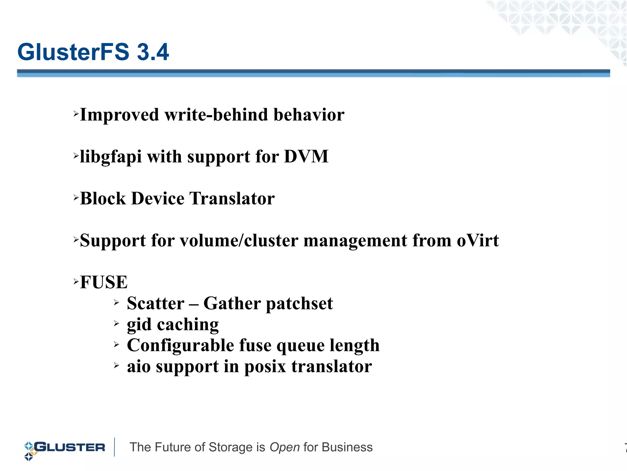 The Future of Storage is Open for Business 7
GlusterFS 3.4
➢Improved write-behind behavior
➢libgfapi with support for DVM
➢Block Device Translator
➢Support for volume/cluster management from oVirt
➢FUSE
➢ Scatter – Gather patchset
➢ gid caching
➢ Configurable fuse queue length
➢ aio support in posix translator
 