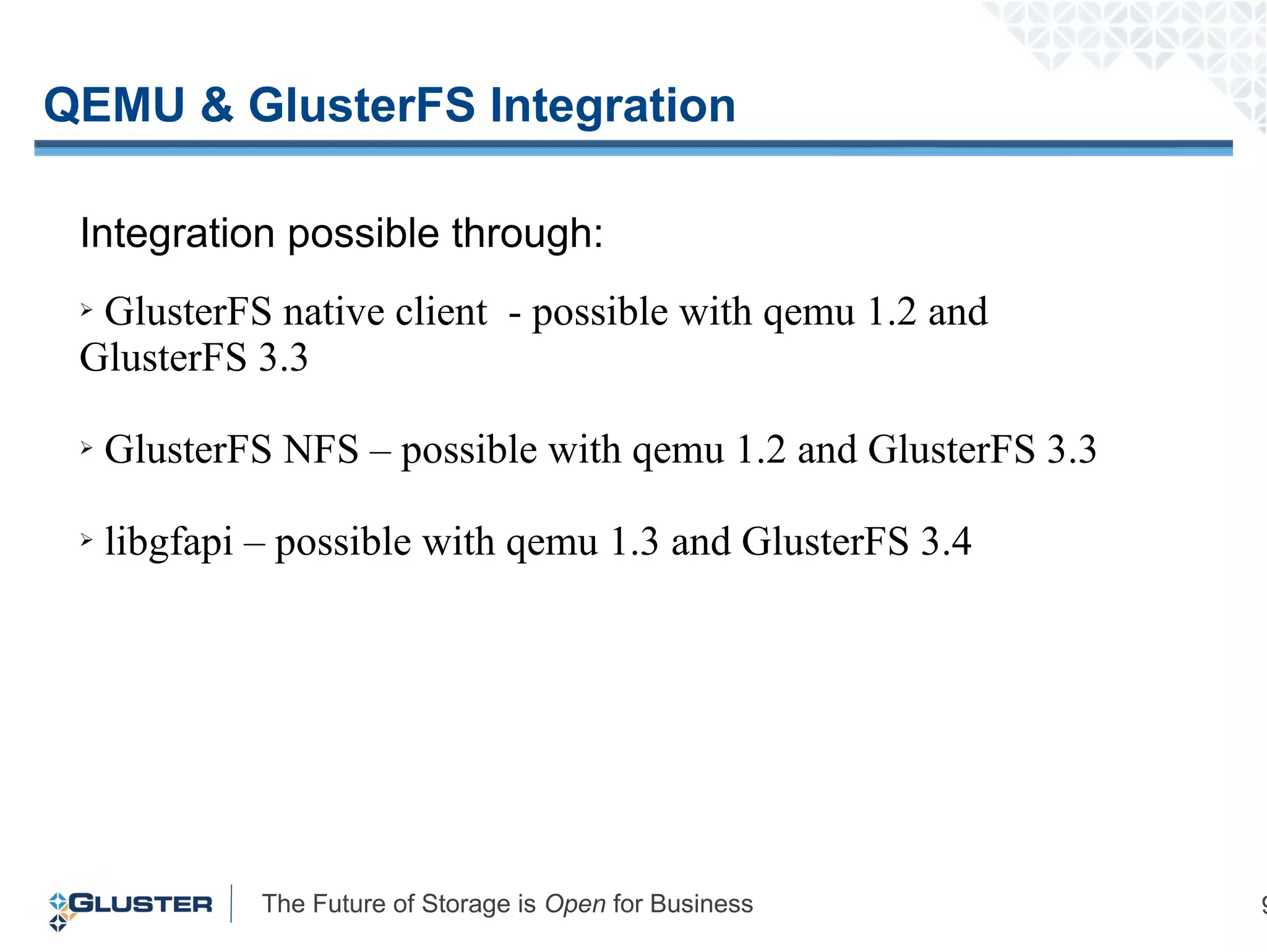 The Future of Storage is Open for Business 9
QEMU & GlusterFS Integration
Integration possible through:
➢ GlusterFS native client - possible with qemu 1.2 and
GlusterFS 3.3
➢ GlusterFS NFS – possible with qemu 1.2 and GlusterFS 3.3
➢ libgfapi – possible with qemu 1.3 and GlusterFS 3.4
 