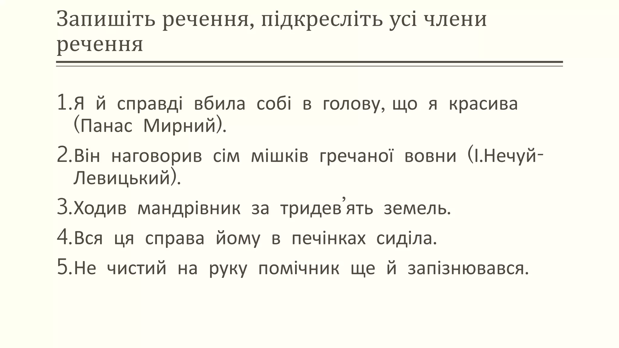 Запишіть речення, підкресліть усі члени
речення
1.Я й справді вбила собі в голову, що я красива
(Панас Мирний).
2.Він наговорив сім мішків гречаної вовни (І.Нечуй-
Левицький).
3.Ходив мандрівник за тридев’ять земель.
4.Вся ця справа йому в печінках сиділа.
5.Не чистий на руку помічник ще й запізнювався.
 