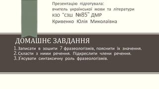 ДОМАШНЄ ЗАВДАННЯ
1. Записати в зошити 7 фразеологізмів, пояснити їх значення.
2. Скласти з ними речення. Підкреслити члени речення.
3. З’ясувати синтаксичну роль фразеологізмів.
Презентацію підготувала:
вчитель української мови та літератури
КЗО “СЗШ №85” ДМР
Кривенко Юлія Миколаївна
 