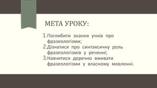 МЕТА УРОКУ:
1.Поглибити знання учнів про
фразеологізми;
2.Дізнатися про синтаксичну роль
фразеологізмів у реченні;
3.Навчитися доречно вживати
фразеологізми у власному мовленні.
 