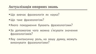 Актуалізація опорних знань
Що вивчає фразеологія як наука?
Що таке фразеологізм?
Якого походження бувають фразеологізми?
За допомогою чого можна з’ясувати значення
фразеологізмів?
Яку синтаксичну роль, на вашу думку, можуть
виконувати фразеологізми?
 