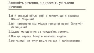 Запишіть речення, підкресліть усі члени
речення
1.Я й справді вбила собі в голову, що я красива
(Панас Мирний).
2.Він наговорив сім мішків гречаної вовни (І.Нечуй-
Левицький).
3.Ходив мандрівник за тридев’ять земель.
4.Вся ця справа йому в печінках сиділа.
5.Не чистий на руку помічник ще й запізнювався.
 