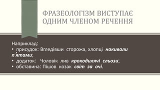 ФРАЗЕОЛОГІЗМ ВИСТУПАЄ
ОДНИМ ЧЛЕНОМ РЕЧЕННЯ
Наприклад:
• присудок: Вгледівши сторожа, хлопці накивали
п’ятами;
• додаток: Чоловік лив крокодилячі сльози;
• обставина: Пішов козак світ за очі.
 