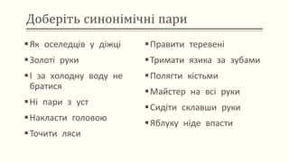 Доберіть синонімічні пари
Як оселедців у діжці
Золоті руки
І за холодну воду не
братися
Ні пари з уст
Накласти головою
Точити ляси
Правити теревені
Тримати язика за зубами
Полягти кістьми
Майстер на всі руки
Сидіти склавши руки
Яблуку ніде впасти
 