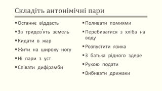 Складіть антонімічні пари
Останнє віддасть
За тридев’ять земель
Кидати в жар
Жити на широку ногу
Ні пари з уст
Співати дифірамби
Поливати помиями
Перебиватися з хліба на
воду
Розпустити язика
З батька рідного здере
Рукою подати
Вибивати дрижаки
 