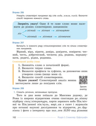 Розділ 3. Словотвір. Орфографія
102
Вправа 206
Утворіть словотвірні ланцюжки від слів вода, земля, синій. Визначте
спосіб творення кожного слова.
Зверніть увагу! Одне й те саме слово може нале-
жати до різних словотвірних ланцюжків:
лісний лісник лісництво
ліс
лісовий лісовик лісовичок
Вправа 207
Випишіть із кожного ряду спільнокореневих слів по кілька словотвір-
них ланцюжків.
Вірний, віра, вірити, довіра, довіряти, повірити; чес-
ний, честь, доброчесний, чеснота; рід, родина, народжу-
вати, родичі, рідня, родимка.
Словотвірний розбір слова
1. Запишіть слово в початковій формі.
2. Визначте твірне слово.
3. Визначте префікси та суфікси, за допомогою яких
утворено слово (якщо вони є).
4. Визначте спосіб словотворення.
Будьте уважні! Словотвірний аналіз можна
застосувати лише до похідних слів.
Вправа 208
1. Спишіть речення, заповнивши пропуски.
Того ж дня вони поїхали до Максима додому, де
Рома із широко відкритими очима споглядав ро..кішну
підбірку спец/літератури, карти зоряного неба Пів/ніч-
ної та Пів/денної пів/куль, вирі..ки з газет і журналів
про останні наукові дослідження та відкриття, ро..дру-
ківки і фото з інтернету про пол..оти НЛО над різними
Зразок
аналізу
 